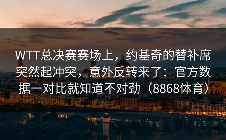 WTT总决赛赛场上，约基奇的替补席突然起冲突，意外反转来了：官方数据一对比就知道不对劲（8868体育）