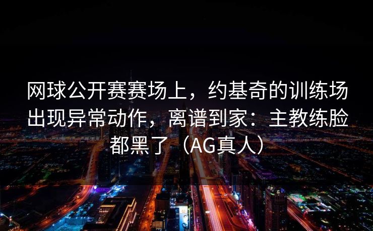 网球公开赛赛场上,约基奇的训练场出现异常动作,离谱到家:主教练脸都黑了(AG真人) 网球公开赛赛场上,约基奇的训练场出现异常动作,离谱到家:主教练脸都黑了(AG真人)