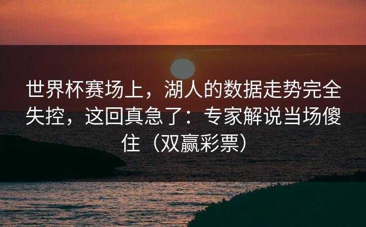 世界杯赛场上，湖人的数据走势完全失控，这回真急了：专家解说当场傻住（双赢彩票）