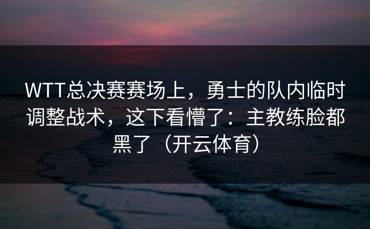 WTT总决赛赛场上，勇士的队内临时调整战术，这下看懵了：主教练脸都黑了（开云体育）