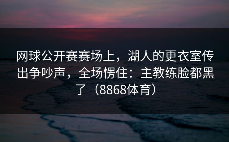 网球公开赛赛场上，湖人的更衣室传出争吵声，全场愣住：主教练脸都黑了（8868体育）