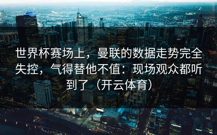 世界杯赛场上，曼联的数据走势完全失控，气得替他不值：现场观众都听到了（开云体育）