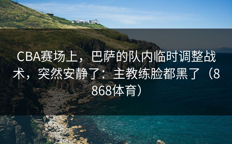 CBA赛场上，巴萨的队内临时调整战术，突然安静了：主教练脸都黑了（8868体育）