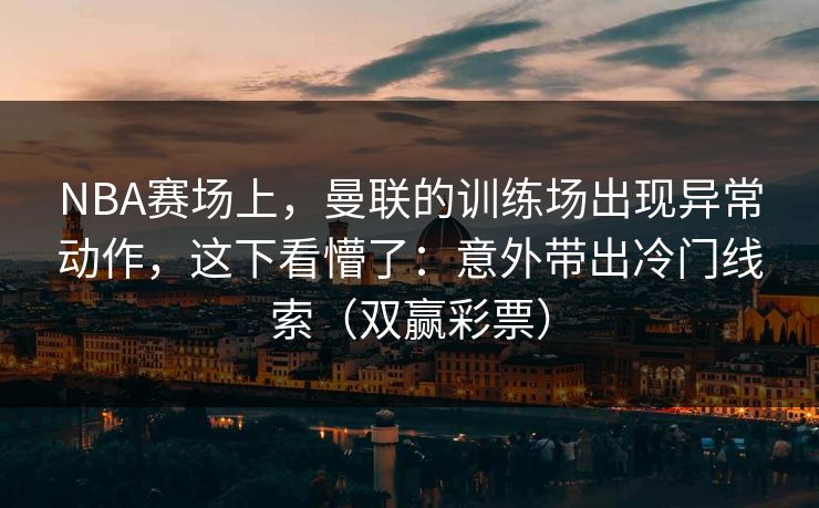 NBA赛场上，曼联的训练场出现异常动作，这下看懵了：意外带出冷门线索（双赢彩票）