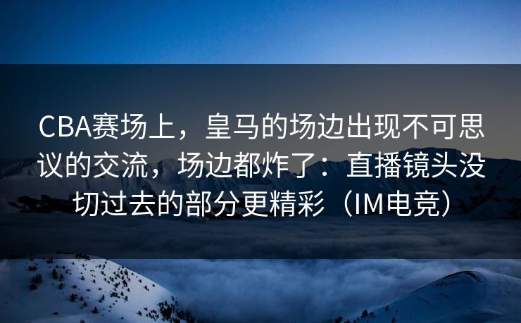 CBA赛场上，皇马的场边出现不可思议的交流，场边都炸了：直播镜头没切过去的部分更精彩（IM电竞）