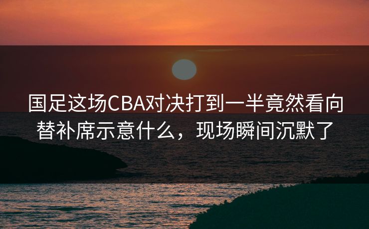 国足这场CBA对决打到一半竟然看向替补席示意什么，现场瞬间沉默了