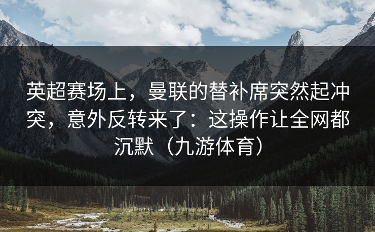 英超赛场上，曼联的替补席突然起冲突，意外反转来了：这操作让全网都沉默（九游体育）