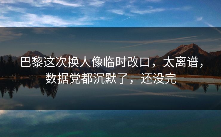 巴黎这次换人像临时改口，太离谱，数据党都沉默了，还没完