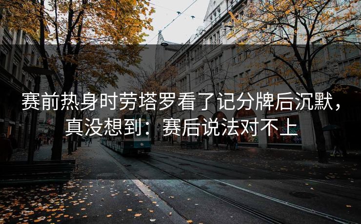 赛前热身时劳塔罗看了记分牌后沉默，真没想到：赛后说法对不上