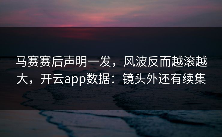 马赛赛后声明一发，风波反而越滚越大，开云app数据：镜头外还有续集